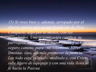 15) Si vives bien y, además, arropado por el
dinero, piensa que es una bendición de Dios.
Comparte, algo por lo menos, con los
necesitados. Una organización católica, tu
parroquia, etc., serán el mejor cauce y el más
seguro camino, para –no solamente hacer
limosna- sino, además promover la justicia.
Lee todo esto, piénsalo, medítalo y, con Cristo,
sube ligero de equipaje y con una vida llena de
fe hacia la Pascua
 
