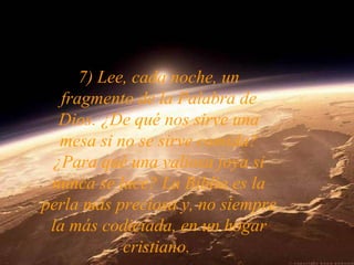 7) Lee, cada noche, un
fragmento de la Palabra de
Dios. ¿De qué nos sirve una
mesa si no se sirve comida?
¿Para qué una valiosa joya si
nunca se luce? La Biblia es la
perla más preciosa y, no siempre
la más codiciada, en un hogar
cristiano.
 