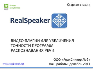 Стартап стадия




       ВИДЕО-ПЛАГИН ДЛЯ УВЕЛИЧЕНИЯ
       ТОЧНОСТИ ПРОГРАММ
       РАСПОЗНАВАНИЯ РЕЧИ

                         ООО «РеалСпикер Лаб»
www.realspeaker.net    Нач. работы: декабрь 2011
 