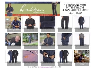 15 REASONS WHY
                                                                                                                                                                                                                                PATIENTS LOVE
                                                                                                                                                                                                                              RONWEAR PORT-ABLE
                                                                                                                                                                                                                                  CLOTHING!
	
  	
  	
  	
  	
  	
                                                                                                                                                                                               	
  




                               Ease	
  of	
  Access:	
  Dialysis/Blood	
  
                             Pressure	
  at	
  the	
  same	
  time	
  on	
  each	
     4-­‐Zip	
  Port	
  Openings	
  where	
  you	
  need	
     Dual-­‐Tab	
  Zipper	
  Pulls	
  open	
  to	
  connect;	
     Femoral	
  Port	
  Pants	
  offer	
  easy	
  access	
  to	
      The	
  "Companion	
  Pant"	
  has	
  no	
  port	
  
                                                                                              them	
  if	
  your	
  port	
  changes!	
                   close	
  to	
  keep	
  warmth	
  in!	
                                    the	
  groin!	
                             zippers,	
  to	
  make	
  the	
  jacket	
  an	
  outSit!	
  
                                                  arm!	
  




                                                                                                                                                                                                                   Elastic	
  waist	
  in	
  back	
  of	
  jacket	
  and	
  
                           Cancer	
  &	
  other	
  Infusion	
  Patients	
  Sind	
        Looks	
  like	
  a	
  "normal"	
  jogging	
  suit	
     100%	
  Brushed	
  Cotton	
  Fabric	
  is	
  soft	
  &	
          pants	
  offer	
  comfort	
  when	
  weight	
               Side	
  &	
  Wallet	
  Pockets	
  in	
  back	
  on	
  the	
  
                                            more	
  comfort!	
                              before	
  &	
  after	
  treatment!	
                          warm	
  inside	
  and	
  out!	
                                          Sluctuates!	
                                                 men's	
  pant!	
  
                                                                                                                                                                                                                                              	
  




                                                                                                                                                                                                                                                                               Robin	
  Roberts,	
  host	
  of	
  Good	
  Morning	
  
                             Antimicrobial	
  Finish	
  won't	
  spread	
               Water	
  Repellant	
  with	
  Stain	
  Relese	
             Media	
  Pocket	
  holds	
  digital	
  devices	
                                                                             America,	
  wears	
  RonWear	
  to	
  her	
  
                                   germs	
  or	
  hold	
  odors!	
                         Finish	
  won't	
  ruin	
  clothes!	
                                  securely!	
                                   PreWashed!	
  For	
  the	
  best	
  possible	
  Sit!	
  
                                                                                                                                                                                                                                                                                             treatments!	
  


                                                                                                      Order	
  RonWear	
  at:	
  www.ronwear.com	
  /	
  800-­‐513-­‐1458	
  
 