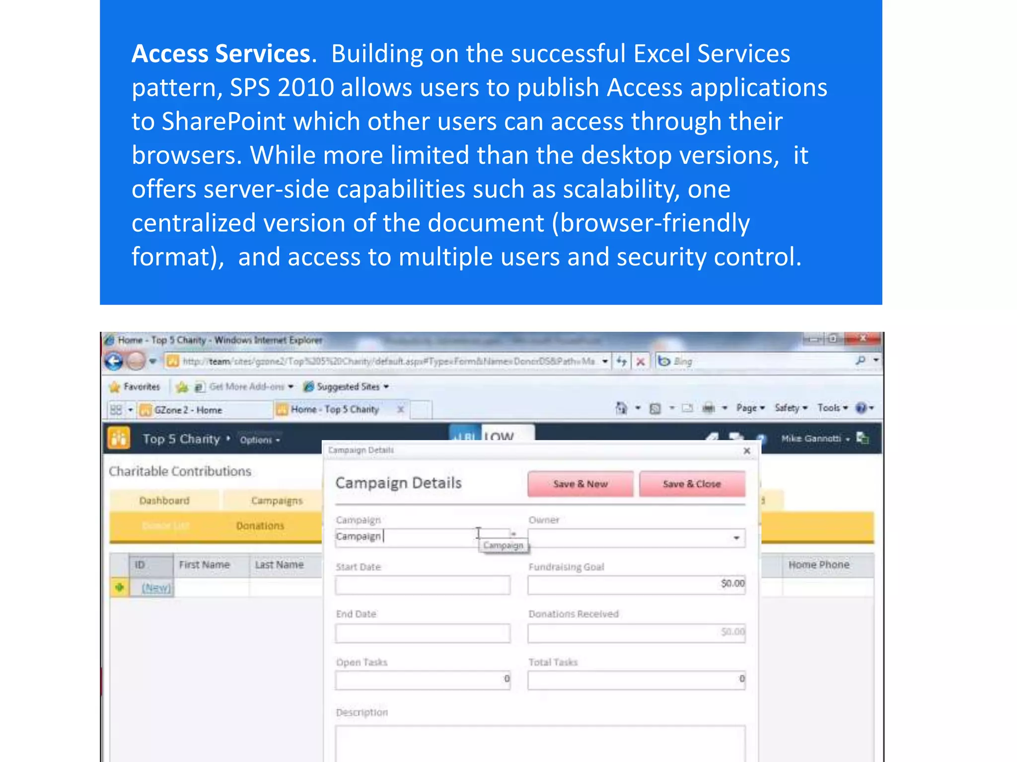 Email Cell Twitter Blog
cbuck@echotechnology.com 425.246.2823 @buckleyplanet http://buckleyplanet.net
Access Services. Building on the successful Excel Services
pattern, SPS 2010 allows users to publish Access applications
to SharePoint which other users can access through their
browsers. While more limited than the desktop versions, it
offers server-side capabilities such as scalability, one
centralized version of the document (browser-friendly
format), and access to multiple users and security control.
 