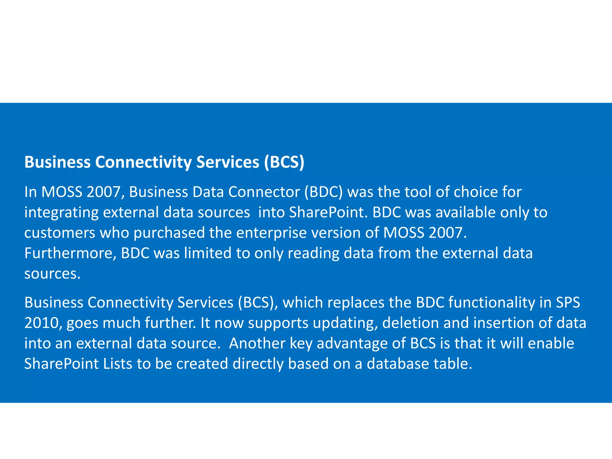 Email Cell Twitter Blog
cbuck@echotechnology.com 425.246.2823 @buckleyplanet http://buckleyplanet.net
Business Connectivity Services (BCS)
In MOSS 2007, Business Data Connector (BDC) was the tool of choice for
integrating external data sources into SharePoint. BDC was available only to
customers who purchased the enterprise version of MOSS 2007.
Furthermore, BDC was limited to only reading data from the external data
sources.
Business Connectivity Services (BCS), which replaces the BDC functionality in SPS
2010, goes much further. It now supports updating, deletion and insertion of data
into an external data source. Another key advantage of BCS is that it will enable
SharePoint Lists to be created directly based on a database table.
 
