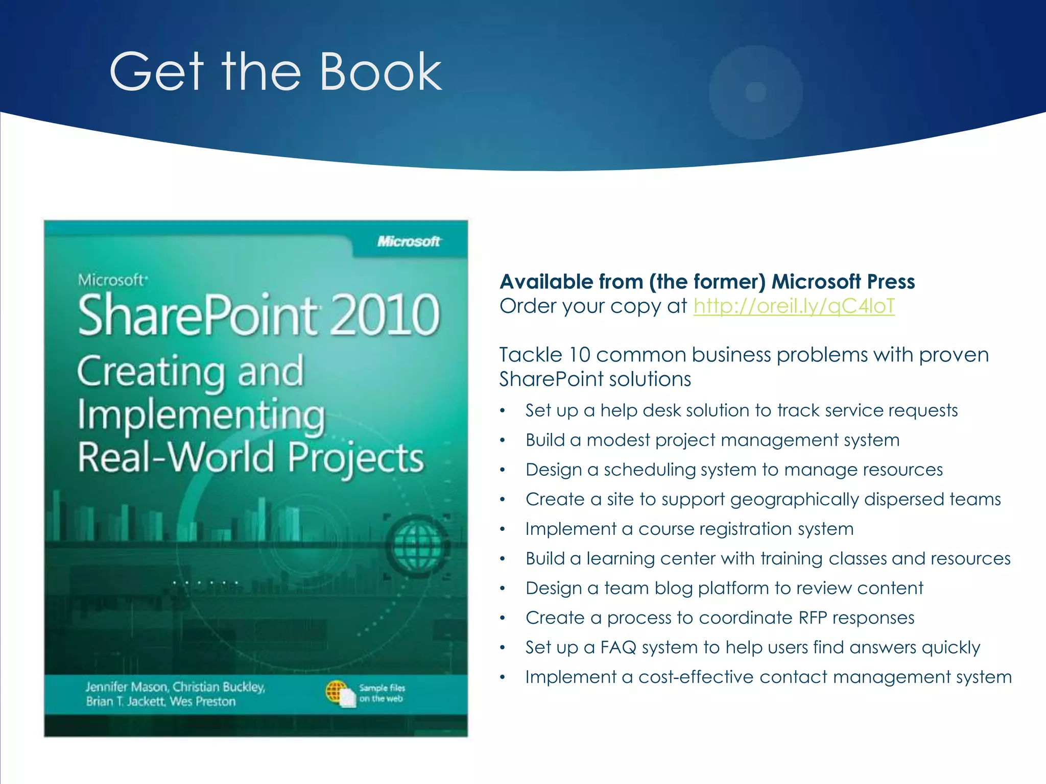 Get the Book
Available from (the former) Microsoft Press
Order your copy at http://oreil.ly/qC4loT
Tackle 10 common business problems with proven
SharePoint solutions
• Set up a help desk solution to track service requests
• Build a modest project management system
• Design a scheduling system to manage resources
• Create a site to support geographically dispersed teams
• Implement a course registration system
• Build a learning center with training classes and resources
• Design a team blog platform to review content
• Create a process to coordinate RFP responses
• Set up a FAQ system to help users find answers quickly
• Implement a cost-effective contact management system
 