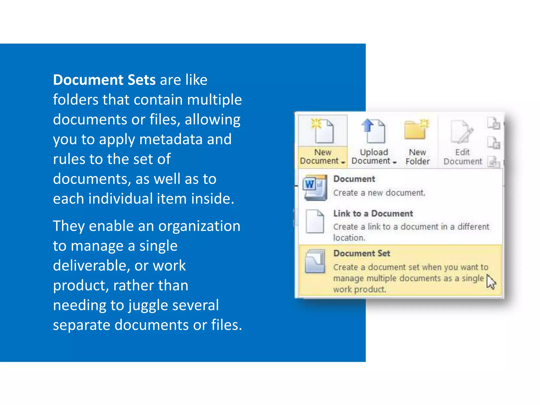 Document Sets are like
folders that contain multiple
documents or files, allowing
you to apply metadata and
rules to the set of
documents, as well as to
each individual item inside.
They enable an organization
to manage a single
deliverable, or work
product, rather than
needing to juggle several
separate documents or files.
 