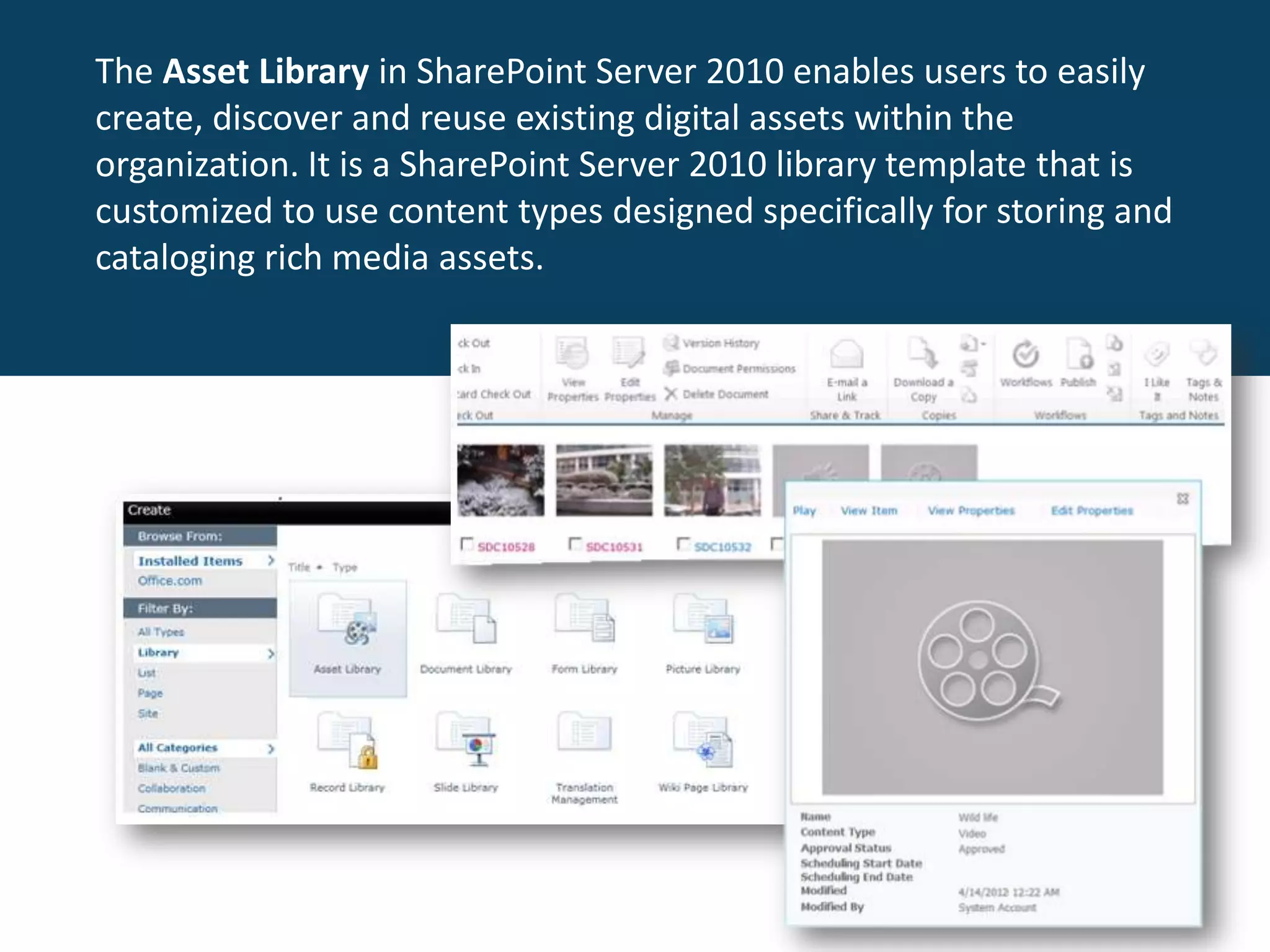 The Asset Library in SharePoint Server 2010 enables users to easily
create, discover and reuse existing digital assets within the
organization. It is a SharePoint Server 2010 library template that is
customized to use content types designed specifically for storing and
cataloging rich media assets.
 