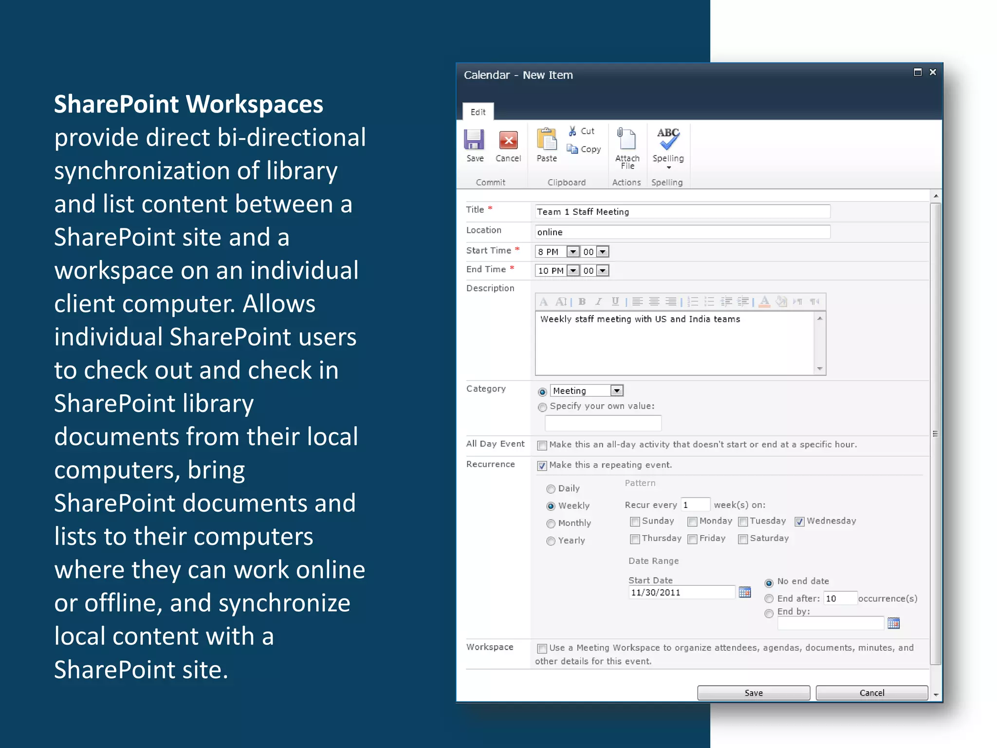 SharePoint Workspaces
provide direct bi-directional
synchronization of library
and list content between a
SharePoint site and a
workspace on an individual
client computer. Allows
individual SharePoint users
to check out and check in
SharePoint library
documents from their local
computers, bring
SharePoint documents and
lists to their computers
where they can work online
or offline, and synchronize
local content with a
SharePoint site.
 
