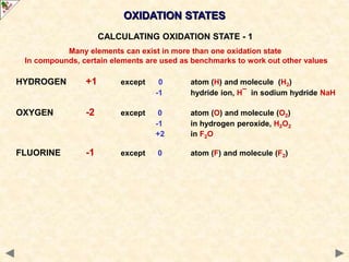 HYDROGEN +1 except 0 atom (H) and molecule (H2)
-1 hydride ion, H¯ in sodium hydride NaH
OXYGEN -2 except 0 atom (O) and molecule (O2)
-1 in hydrogen peroxide, H2O2
+2 in F2O
FLUORINE -1 except 0 atom (F) and molecule (F2)
OXIDATION STATES
CALCULATING OXIDATION STATE - 1
Many elements can exist in more than one oxidation state
In compounds, certain elements are used as benchmarks to work out other values
 