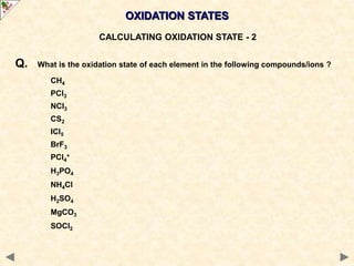 OXIDATION STATES
CALCULATING OXIDATION STATE - 2
Q. What is the oxidation state of each element in the following compounds/ions ?
CH4
PCl3
NCl3
CS2
ICl5
BrF3
PCl4
+
H3PO4
NH4Cl
H2SO4
MgCO3
SOCl2
 