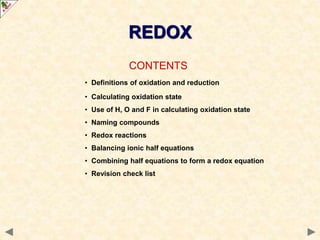 CONTENTS
• Definitions of oxidation and reduction
• Calculating oxidation state
• Use of H, O and F in calculating oxidation state
• Naming compounds
• Redox reactions
• Balancing ionic half equations
• Combining half equations to form a redox equation
• Revision check list
REDOX
 