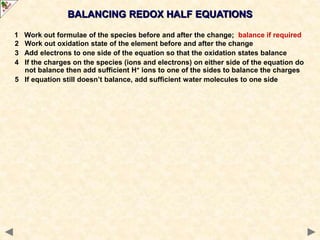 1 Work out formulae of the species before and after the change; balance if required
2 Work out oxidation state of the element before and after the change
3 Add electrons to one side of the equation so that the oxidation states balance
4 If the charges on the species (ions and electrons) on either side of the equation do
not balance then add sufficient H+ ions to one of the sides to balance the charges
5 If equation still doesn’t balance, add sufficient water molecules to one side
BALANCING REDOX HALF EQUATIONS
 