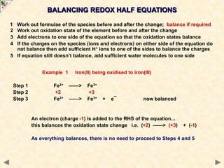 1 Work out formulae of the species before and after the change; balance if required
2 Work out oxidation state of the element before and after the change
3 Add electrons to one side of the equation so that the oxidation states balance
4 If the charges on the species (ions and electrons) on either side of the equation do
not balance then add sufficient H+ ions to one of the sides to balance the charges
5 If equation still doesn’t balance, add sufficient water molecules to one side
Example 1 Iron(II) being oxidised to iron(III)
Step 1 Fe2+ ——> Fe3+
Step 2 +2 +3
Step 3 Fe2+ ——> Fe3+ + e¯ now balanced
An electron (charge -1) is added to the RHS of the equation...
this balances the oxidation state change i.e. (+2) ——> (+3) + (-1)
As everything balances, there is no need to proceed to Steps 4 and 5
BALANCING REDOX HALF EQUATIONS
 