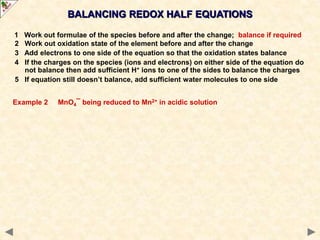 BALANCING REDOX HALF EQUATIONS
1 Work out formulae of the species before and after the change; balance if required
2 Work out oxidation state of the element before and after the change
3 Add electrons to one side of the equation so that the oxidation states balance
4 If the charges on the species (ions and electrons) on either side of the equation do
not balance then add sufficient H+ ions to one of the sides to balance the charges
5 If equation still doesn’t balance, add sufficient water molecules to one side
Example 2 MnO4¯ being reduced to Mn2+ in acidic solution
 