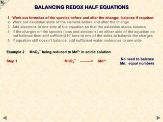 No need to balance
Mn; equal numbers
BALANCING REDOX HALF EQUATIONS
1 Work out formulae of the species before and after the change; balance if required
2 Work out oxidation state of the element before and after the change
3 Add electrons to one side of the equation so that the oxidation states balance
4 If the charges on the species (ions and electrons) on either side of the equation do
not balance then add sufficient H+ ions to one of the sides to balance the charges
5 If equation still doesn’t balance, add sufficient water molecules to one side
Example 2 MnO4¯ being reduced to Mn2+ in acidic solution
Step 1 MnO4¯ ———> Mn2+
 