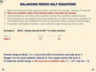 BALANCING REDOX HALF EQUATIONS
Overall charge on MnO4¯ is -1; sum of the OS’s of all atoms must add up to -1
Oxygen is in its usual oxidation state of -2; four oxygen atoms add up to -8
To make the overall charge -1, Mn must be in oxidation state +7 ... [+7 + (4x -2) = -1]
1 Work out formulae of the species before and after the change; balance if required
2 Work out oxidation state of the element before and after the change
3 Add electrons to one side of the equation so that the oxidation states balance
4 If the charges on the species (ions and electrons) on either side of the equation do
not balance then add sufficient H+ ions to one of the sides to balance the charges
5 If equation still doesn’t balance, add sufficient water molecules to one side
Example 2 MnO4¯ being reduced to Mn2+ in acidic solution
Step 1 MnO4¯ ———> Mn2+
Step 2 +7 +2
 