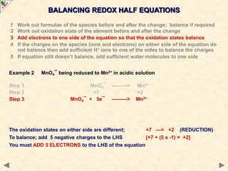 BALANCING REDOX HALF EQUATIONS
The oxidation states on either side are different; +7 —> +2 (REDUCTION)
To balance; add 5 negative charges to the LHS [+7 + (5 x -1) = +2]
You must ADD 5 ELECTRONS to the LHS of the equation
1 Work out formulae of the species before and after the change; balance if required
2 Work out oxidation state of the element before and after the change
3 Add electrons to one side of the equation so that the oxidation states balance
4 If the charges on the species (ions and electrons) on either side of the equation do
not balance then add sufficient H+ ions to one of the sides to balance the charges
5 If equation still doesn’t balance, add sufficient water molecules to one side
Example 2 MnO4¯ being reduced to Mn2+ in acidic solution
Step 1 MnO4¯ ———> Mn2+
Step 2 +7 +2
Step 3 MnO4¯ + 5e¯ ———> Mn2+
 