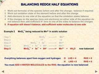 Example 2 MnO4¯ being reduced to Mn2+ in acidic solution
Step 1 MnO4¯ ———> Mn2+
Step 2 +7 +2
Step 3 MnO4¯ + 5e¯ ———> Mn2+
Step 4 MnO4¯ + 5e¯ + 8H+ ———> Mn2+
Step 5 MnO4¯ + 5e¯ + 8H+ ———> Mn2+ + 4H2O now balanced
BALANCING REDOX HALF EQUATIONS
Everything balances apart from oxygen and hydrogen O LHS = 4 RHS = 0
H LHS = 8 RHS = 0
You must ADD 4 WATER MOLECULES to the RHS; the equation is now balanced
1 Work out formulae of the species before and after the change; balance if required
2 Work out oxidation state of the element before and after the change
3 Add electrons to one side of the equation so that the oxidation states balance
4 If the charges on the species (ions and electrons) on either side of the equation do
not balance then add sufficient H+ ions to one of the sides to balance the charges
5 If equation still doesn’t balance, add sufficient water molecules to one side
 