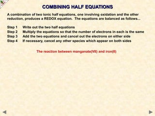 COMBINING HALF EQUATIONS
A combination of two ionic half equations, one involving oxidation and the other
reduction, produces a REDOX equation. The equations are balanced as follows...
Step 1 Write out the two half equations
Step 2 Multiply the equations so that the number of electrons in each is the same
Step 3 Add the two equations and cancel out the electrons on either side
Step 4 If necessary, cancel any other species which appear on both sides
The reaction between manganate(VII) and iron(II)
 