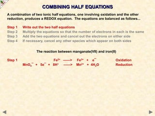COMBINING HALF EQUATIONS
The reaction between manganate(VII) and iron(II)
Step 1 Fe2+ ——> Fe3+ + e¯ Oxidation
MnO4¯ + 5e¯ + 8H+ ——> Mn2+ + 4H2O Reduction
A combination of two ionic half equations, one involving oxidation and the other
reduction, produces a REDOX equation. The equations are balanced as follows...
Step 1 Write out the two half equations
Step 2 Multiply the equations so that the number of electrons in each is the same
Step 3 Add the two equations and cancel out the electrons on either side
Step 4 If necessary, cancel any other species which appear on both sides
 
