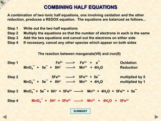 The reaction between manganate(VII) and iron(II)
Step 1 Fe2+ ——> Fe3+ + e¯ Oxidation
MnO4¯ + 5e¯ + 8H+ ——> Mn2+ + 4H2O Reduction
Step 2 5Fe2+ ——> 5Fe3+ + 5e¯ multiplied by 5
MnO4¯ + 5e¯ + 8H+ ——> Mn2+ + 4H2O multiplied by 1
Step 3 MnO4¯ + 5e¯ + 8H+ + 5Fe2+ ——> Mn2+ + 4H2O + 5Fe3+ + 5e¯
Step 4 MnO4¯ + 8H+ + 5Fe2+ ——> Mn2+ + 4H2O + 5Fe3+
COMBINING HALF EQUATIONS
SUMMARY
A combination of two ionic half equations, one involving oxidation and the other
reduction, produces a REDOX equation. The equations are balanced as follows...
Step 1 Write out the two half equations
Step 2 Multiply the equations so that the number of electrons in each is the same
Step 3 Add the two equations and cancel out the electrons on either side
Step 4 If necessary, cancel any other species which appear on both sides
 