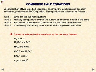 A combination of two ionic half equations, one involving oxidation and the other
reduction, produces a REDOX equation. The equations are balanced as follows...
Step 1 Write out the two half equations
Step 2 Multiply the equations so that the number of electrons in each is the same
Step 3 Add the two equations and cancel out the electrons on either side
Step 4 If necessary, cancel any other species which appear on both sides
COMBINING HALF EQUATIONS
Q. Construct balanced redox equations for the reactions between...
Mg and H+
Cr2O7
2- and Fe2+
H2O2 and MnO4¯
C2O4
2- and MnO4¯
S2O3
2- and I2
Cr2O7
2- and I¯
 