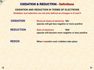 ...
OXIDATION Removal (loss) of electrons ‘OIL’
species will get less negative or more positive
REDUCTION Gain of electrons ‘RIG’
species will become more negative or less positive
REDOX When reduction and oxidation take place
OXIDATION AND REDUCTION IN TERMS OF ELECTRONS
Oxidation and reduction are not only defined as changes in O and H
OXIDATION & REDUCTION - Definitions
 