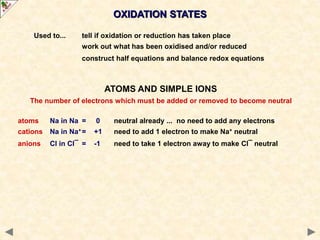 Used to... tell if oxidation or reduction has taken place
work out what has been oxidised and/or reduced
construct half equations and balance redox equations
ATOMS AND SIMPLE IONS
The number of electrons which must be added or removed to become neutral
atoms Na in Na = 0 neutral already ... no need to add any electrons
cations Na in Na+ = +1 need to add 1 electron to make Na+ neutral
anions Cl in Cl¯ = -1 need to take 1 electron away to make Cl¯ neutral
OXIDATION STATES
 