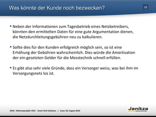 Was könnte der Kunde noch bezwecken? Neben der Informationen zum Tagesbetrieb eines Netzbetreibers, könnten den ermittelten Daten für eine gute Argumentation dienen, die Netzdurchleitungsgebühren neu zu kalkulieren. Sollte dies für den Kunden erfolgreich möglich sein, so ist eine Erhöhung der Gebühren wahrscheinlich. Dies würde die Amortisation der ein-gesetzten Gelder für die Messtechnik schnell erfüllen. Es gibt also sehr viele Gründe, dass ein Versorger weiss, was bei ihm im Versorgungsnetz los ist. 