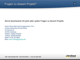 Fragen zu diesem Projekt? Gerne beantworte ich jetzt oder später Fragen zu diesem Projekt. Achim Reck Dipl.Ing Energietechnik ( FH ) Janitza electronics Home-Office Im Kampe 23 33165 Lichtenau Telefon: 05292/ 932227 Telefax: 05292/932228 Mobil: 0170/ 3015684 Mail:  [email_address] 