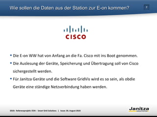 Wie sollen die Daten aus der Station zur E-on kommen? Die E-on WW hat von Anfang an die Fa. Cisco mit ins Boot genommen. Die Auslesung der Geräte, Speicherung und Übertragung soll von Cisco  sichergestellt werden.  Für Janitza Geräte und die Software GridVis wird es so sein, als obdie  Geräte eine ständige Netzverbindung haben werden.  