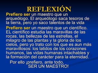 REFLEXIÓN Prefiero ser un maestro que un arqueólogo. El arqueólogo saca tesoros de la tierra, pero yo saco talentos de la vida Prefiero ser un maestro que un científico. EL científico estudia las maravillas de las rocas, las bellezas de las estrellas, el milagro de las plantas y la gloria de los cielos, pero yo trato con los que es aun más maravillosos: los latidos de los corazones humanos, las vidas humanas intachables y la formación del carácter para la eternidad. Por ello ¡prefiero, ante todo, SER UN MAESTRO!