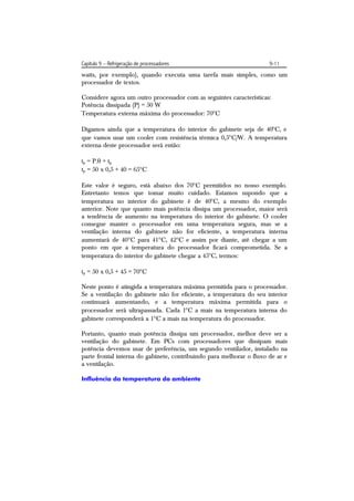 Capítulo 9 – Refrigeração de processadores                            9-11
watts, por exemplo), quando executa uma tarefa mais simples, como um
processador de textos.

Considere agora um outro processador com as seguintes características:
Potência dissipada (P) = 50 W
Temperatura externa máxima do processador: 70C

Digamos ainda que a temperatura do interior do gabinete seja de 40C, e
que vamos usar um cooler com resistência térmica 0,5C/W. A temperatura
externa deste processador será então:

tp = P. + tg
tp = 50 x 0,5 + 40 = 65C

Este valor é seguro, está abaixo dos 70C permitidos no nosso exemplo.
Entretanto temos que tomar muito cuidado. Estamos supondo que a
temperatura no interior do gabinete é de 40C, a mesmo do exemplo
anterior. Note que quanto mais potência dissipa um processador, maior será
a tendência de aumento na temperatura do interior do gabinete. O cooler
consegue manter o processador em uma temperatura segura, mas se a
ventilação interna do gabinete não for eficiente, a temperatura interna
aumentará de 40C para 41C, 42C e assim por diante, até chegar a um
ponto em que a temperatura do processador ficará comprometida. Se a
temperatura do interior do gabinete chegar a 45C, termos:

tp = 50 x 0,5 + 45 = 70C

Neste ponto é atingida a temperatura máxima permitida para o processador.
Se a ventilação do gabinete não for eficiente, a temperatura do seu interior
continuará aumentando, e a temperatura máxima permitida para o
processador será ultrapassada. Cada 1C a mais na temperatura interna do
gabinete corresponderá a 1C a mais na temperatura do processador.

Portanto, quanto mais potência dissipa um processador, melhor deve ser a
ventilação do gabinete. Em PCs com processadores que dissipam mais
potência devemos usar de preferência, um segundo ventilador, instalado na
parte frontal interna do gabinete, contribuindo para melhorar o fluxo de ar e
a ventilação.

Influência da temperatura do ambiente
 