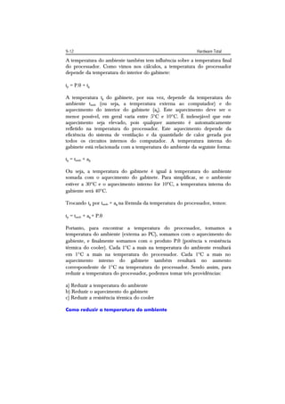 9-12                                                        Hardware Total
A temperatura do ambiente também tem influência sobre a temperatura final
do processador. Como vimos nos cálculos, a temperatura do processador
depende da temperatura do interior do gabinete:

tp = P. + tg

A temperatura tg do gabinete, por sua vez, depende da temperatura do
ambiente tamb (ou seja, a temperatura externa ao computador) e do
aquecimento do interior do gabinete (ag). Este aquecimento deve ser o
menor possível, em geral varia entre 5C e 10C. É indesejável que este
aquecimento seja elevado, pois qualquer aumento é automaticamente
refletido na temperatura do processador. Este aquecimento depende da
eficiência do sistema de ventilação e da quantidade de calor gerada por
todos os circuitos internos do computador. A temperatura interna do
gabinete está relacionada com a temperatura do ambiente da seguinte forma:

tg = tamb + ag

Ou seja, a temperatura do gabinete é igual à temperatura do ambiente
somada com o aquecimento do gabinete. Para simplificar, se o ambiente
estiver a 30C e o aquecimento interno for 10C, a temperatura interna do
gabiente será 40C.

Trocando tg por tamb + ag na fórmula da temperatura do processador, temos:

tp = tamb + ag + P.

Portanto, para encontrar a temperatura do processador, tomamos a
temperatura do ambiente (externa ao PC), somamos com o aquecimento do
gabiente, e finalmente somamos com o produto P. (potência x resistência
térmica do cooler). Cada 1C a mais na temperatura do ambiente resultará
em 1C a mais na temperatura do processador. Cada 1C a mais no
aquecimento interno do gabinete também resultará no aumento
correspondente de 1C na temperatura do processador. Sendo assim, para
reduzir a temperatura do processador, podemos tomar três providências:

a) Reduzir a temperatura do ambiente
b) Reduzir o aquecimento do gabinete
c) Reduzir a resistência térmica do cooler

Como reduzir a temperatura do ambiente
 