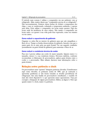 Capítulo 9 – Refrigeração de processadores                           9-13
O método mais comum é utilizar o computador em um ambiente com ar
refrigerado. Aliás, muitos dizem que “computador precisa de ar refrigerado”.
Não necessariamente. Existem outras formas de reduzir a temperatura dos
chips, e usar ar condicionado, reduzindo a temperatura ambiente, é apenas
uma delas. Evite utilizar o computador em locais muito quentes. Fuja dos
locais onde há incidência de raios solares. Não instale o computador em
locais onde o ar quente à sua volta pode ficar represado, como em estantes
ou em cantos.

Como reduzir o aquecimento do gabinete
Organize os cabos flat no interior do gabinete para que não atrapalhem o
fluxo de ar. Tampe as fendas desnecessárias do gabinete, fazendo com que a
maior parte do ar entre pela sua parte frontal. Use um segundo ventilador
(normalmente na parte frontal do gabinete) para aumentar o fluxo de ar.

Como reduzir a resistência térmica do cooler
Para isso é preciso utilizar um cooler de maior tamanho. Quanto maior é o
tamanho, menor é a sua resistência térmica. Devemos também, conforme
recomendam os fabricantes de processadores, aplicar pasta térmica entre o
cooler e o processador. Mais adiante daremos mais informações sobre a
pasta térmica.

Relação entre potência e clock
Os processadores mais “quentes” dissipam potências elevadas. Consideramos
aqui como elevadas, as potências acima de 30W, que já começam a
apresentar problemas se não forem tomadas as devidas providências de
refrigeração. Em uma família de processadores semelhantes, o modelo de
mais alto clock disponível é o que apresenta maior aquecimento. Veja por
exemplo a dissipação de alguns processadores Athlon, na figura 6. Note que
quanto maior é o clock, maior é a potência.
 