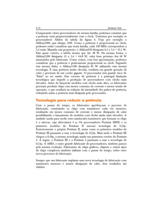 9-16                                                         Hardware Total
Comparando vários processadores da mesma família, podemos constatar que
a potência varia proporcionalmente com o clock. Tomemos por exemplo os
processadores Athlon da tabela da figura 6. Veja por exemplo o
Athlon/1000, que dissipa 54W. Como a potência é proporcional ao clock,
podemos então considerar que nesta família, cada 100 MHz correspondem a
5,4 watts. Mantida esta proporção, o Athlon/650 dissiparia 6,5 x 5,4 = 35,1 W.
Está quase correto, a tabela mostra que são 38 W. Da mesma forma, o
Athlon/1200 dissiparia 12 x 5,4 = 64,8 W, valor bem próximo dos 66 W
anunciados pelo fabricante. Como vemos, com boa aproximação, podemos
considerar que a potência é praticamente proporcional ao clock. Seguindo
esta mesma linha, o Athlon/1500 dissiparia 81 W utilizando esta mesma
tecnologia. É uma potência muito elevada, resultará em grande geração de
calor e precisará de um cooler gigante. O processador tem grande risco de
“fritar” ao ser usado. Este excesso de potência é a principal limitação
tecnológica que impede a produção de processadores com clocks mais
elevados. Antes de lançarem modelos com clocks mais altos, os fabricantes
precisam produzir chips com menor consumo de corrente e menor tensão de
operação, o que resultará na redução da intensidade dos pulsos de potência,
reduzindo assim a potência total dissipada pelo processador.

Tecnologia para reduzir a potência
Com o passar do tempo, os fabricantes aperfeiçoam o processo de
fabricação, construindo os chips com transistores cada vez menores,
resultando em menor consumo de corrente e menor dissipação de calor
possibilitando o lançamento de modelos com clocks ainda mais elevados. A
unidade usada para medir esses minúsculos transistores que formam os chips
é o mícron, cuja abreviatura é . Os processadores Pentium MMX e os
primeiros modelos do Pentium II usavam tecnologia de 0,35.
Posteriormente o próprio Pentium II, assim como os primeiros modelos do
Pentium III passaram a usar a tecnologia de 0,25. Mais tarde o Pentium III
chegou a 0,18, a mesma tecnologia usada nas primeiras versões do Pentium
4. A seguir, o Pentium III e o Pentium 4 passaram a usar a tecnologia de
0,13. A AMD, o outro grande fabricante de processadores, também passou
pela mesma evolução. Fabricantes de chips gráficos, chipsets e outros tipos
de chips complexos também utilizam com o passar do tempo, todos esses
novos processos de fabricação.

Sempre que um fabricante implanta uma nova tecnologia de fabricação com
transistores menores e menor dissipação de calor, dois resultados são
obtidos:
 
