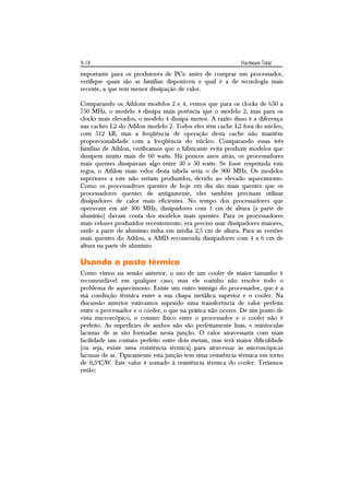 9-18                                                        Hardware Total
importante para os produtores de PCs: antes de comprar um processador,
verifique quais são as famílias disponíveis e qual é a de tecnologia mais
recente, a que tem menor dissipação de calor.

Comparando os Athlons modelos 2 e 4, vemos que para os clocks de 650 a
750 MHz, o modelo 4 dissipa mais potência que o modelo 2, mas para os
clocks mais elevados, o modelo 4 dissipa menos. A razão disso é a diferença
nas caches L2 do Athlon modelo 2. Todos eles têm cache L2 fora do núcleo,
com 512 kB, mas a freqüência de operação desta cache não mantém
proporcionalidade com a freqüência do núcleo. Comparando essas três
famílias de Athlon, verificamos que o fabricante evita produzir modelos que
dissipem muito mais de 60 watts. Há poucos anos atrás, os processadores
mais quentes dissipavam algo entre 30 e 50 watts. Se fosse respeitada esta
regra, o Athlon mais veloz desta tabela seria o de 900 MHz. Os modelos
superiores a este não seriam produzidos, devido ao elevado aquecimento.
Como os processadroes quentes de hoje em dia são mais quentes que os
processadores quentes de antigamente, eles também precisam utilizar
dissipadores de calor mais eficientes. No tempo dos processadores que
operavam em até 300 MHz, dissipadores com 1 cm de altura (a parte de
alumínio) davam conta dos modelos mais quentes. Para os processadores
mais velozes produzidos recentemente, era preciso usar dissipadores maiores,
onde a parte de alumínio tinha em média 2,5 cm de altura. Para as versões
mais quentes do Athlon, a AMD recomenda dissipadores com 4 a 6 cm de
altura na parte de alumínio.

Usando a pasta térmica
Como vimos na sessão anterior, o uso de um cooler de maior tamanho é
recomendável em qualquer caso, mas ele sozinho não resolve todo o
problema de aquecimento. Existe um outro inimigo do processador, que é a
má condução térmica entre a sua chapa metálica superior e o cooler. Na
discussão anterior estávamos supondo uma transferência de calor perfeita
entre o processador e o cooler, o que na prática não ocorre. De um ponto de
vista microscópico, o contato físico entre o processador e o cooler não é
perfeito. As superfícies de ambos não são perfeitamente lisas, e minúsculas
lacunas de ar são formadas nesta junção. O calor atravessaria com mais
facilidade um contato perfeito entre dois metais, mas terá maior dificuldade
(ou seja, existe uma resistência térmica) para atravessar as microscópicas
lacunas de ar. Tipicamente esta junção tem uma resistência térmica em torno
de 0,5oC/W. Este valor é somado à resistência térmica do cooler. Teríamos
então:
 