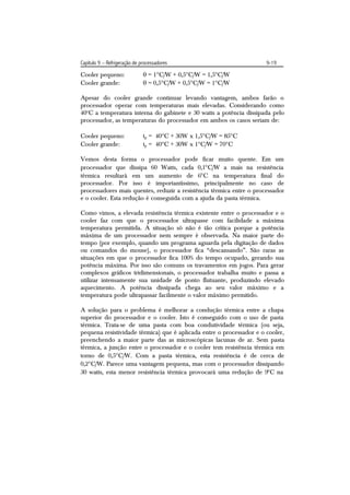 Capítulo 9 – Refrigeração de processadores                            9-19

Cooler pequeno:                = 1C/W + 0,5C/W = 1,5C/W
Cooler grande:                 = 0,5C/W + 0,5C/W = 1C/W

Apesar do cooler grande continuar levando vantagem, ambos farão o
processador operar com temperaturas mais elevadas. Considerando como
40oC a temperatura interna do gabinete e 30 watts a potência dissipada pelo
processador, as temperaturas do processador em ambos os casos seriam de:

Cooler pequeno:               tp = 40C + 30W x 1,5C/W = 85C
Cooler grande:                tp = 40C + 30W x 1C/W = 70C

Vemos desta forma o processador pode ficar muito quente. Em um
processador que dissipa 60 Watts, cada 0,1C/W a mais na resistência
térmica resultará em um aumento de 6C na temperatura final do
processador. Por isso é importantíssimo, principalmente no caso de
processadores mais quentes, reduzir a resistência térmica entre o processador
e o cooler. Esta redução é conseguida com a ajuda da pasta térmica.

Como vimos, a elevada resistência térmica existente entre o processador e o
cooler faz com que o processador ultrapasse com facilidade a máxima
temperatura permitida. A situação só não é tão crítica porque a potência
máxima de um processador nem sempre é observada. Na maior parte do
tempo (por exemplo, quando um programa aguarda pela digitação de dados
ou comandos do mouse), o processador fica “descansando”. São raras as
situações em que o processador fica 100% do tempo ocupado, gerando sua
potência máxima. Por isso são comuns os travamentos em jogos. Para gerar
complexos gráficos tridimensionais, o processador trabalha muito e passa a
utilizar intensamente sua unidade de ponto flutuante, produzindo elevado
aquecimento. A potência dissipada chega ao seu valor máximo e a
temperatura pode ultrapassar facilmente o valor máximo permitido.

A solução para o problema é melhorar a condução térmica entre a chapa
superior do processador e o cooler. Isto é conseguido com o uso de pasta
térmica. Trata-se de uma pasta com boa condutividade térmica (ou seja,
pequena resistividade térmica) que é aplicada entre o processador e o cooler,
preenchendo a maior parte das as microscópicas lacunas de ar. Sem pasta
térmica, a junção entre o processador e o cooler tem resistência térmica em
torno de 0,5C/W. Com a pasta térmica, esta resistência é de cerca de
0,2C/W. Parece uma vantagem pequena, mas com o processador dissipando
30 watts, esta menor resistência térmica provocará uma redução de 9C na
 