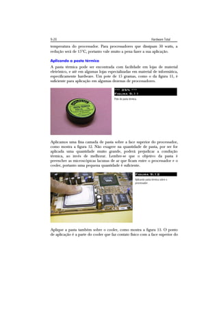 9-20                                                                      Hardware Total
temperatura do processador. Para processadores que dissipam 50 watts, a
redução será de 15C, portanto vale muito a pena fazer a sua aplicação.

Aplicando a pasta térmica
A pasta térmica pode ser encontrada com facilidade em lojas de material
eletrônico, e até em algumas lojas especializadas em material de informática,
especificamente hardware. Um pote de 15 gramas, como o da figura 11, é
suficiente para aplicação em algumas dezenas de processadores.

                                       *** 35% ***
                                       Figura 9.11
                                       Pote de pasta térmica.




Aplicamos uma fina camada de pasta sobre a face superior do processador,
como mostra a figura 12. Não exagere na quantidade de pasta, por ser for
aplicada uma quantidade muito grande, poderá prejudicar a condução
térmica, ao invés de melhorar. Lembre-se que o objetivo da pasta é
preencher as microscópicas lacunas de ar que ficam entre o processador e o
cooler, portanto uma pequena quantidade é suficiente.

                                                           Figura 9.12
                                                           Aplicando pasta térmica sobre o
                                                           processador.




Aplique a pasta também sobre o cooler, como mostra a figura 13. O ponto
de aplicação é a parte do cooler que faz contato físico com a face superior do
 