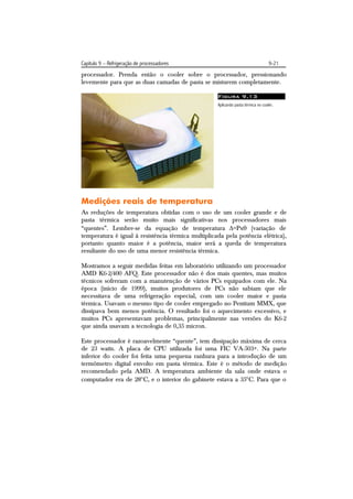 Capítulo 9 – Refrigeração de processadores                                         9-21
processador. Prenda então o cooler sobre o processador, pressionando
levemente para que as duas camadas de pasta se misturem completamente.

                                                    Figura 9.13
                                                    Aplicando pasta térmica no cooler.




Medições reais de temperatura
As reduções de temperatura obtidas com o uso de um cooler grande e de
pasta térmica serão muito mais significativas nos processadores mais
“quentes”. Lembre-se da equação de temperatura =Px (variação de
temperatura é igual à resistência térmica multiplicada pela potência elétrica),
portanto quanto maior é a potência, maior será a queda de temperatura
resultante do uso de uma menor resistência térmica.

Mostramos a seguir medidas feitas em laboratório utilizando um processador
AMD K6-2/400 AFQ. Este processador não é dos mais quentes, mas muitos
técnicos sofreram com a manutenção de vários PCs equipados com ele. Na
época (início de 1999), muitos produtores de PCs não sabiam que ele
necessitava de uma refrigeração especial, com um cooler maior e pasta
térmica. Usavam o mesmo tipo de cooler empregado no Pentium MMX, que
dissipava bem menos potência. O resultado foi o aquecimento excessivo, e
muitos PCs apresentavam problemas, principalmente nas versões do K6-2
que ainda usavam a tecnologia de 0,35 micron.

Este processador é razoavelmente “quente”, tem dissipação máxima de cerca
de 23 watts. A placa de CPU utilizada foi uma FIC VA-503+. Na parte
inferior do cooler foi feita uma pequena ranhura para a introdução de um
termômetro digital envolto em pasta térmica. Este é o método de medição
recomendado pela AMD. A temperatura ambiente da sala onde estava o
computador era de 28C, e o interior do gabinete estava a 35C. Para que o
 