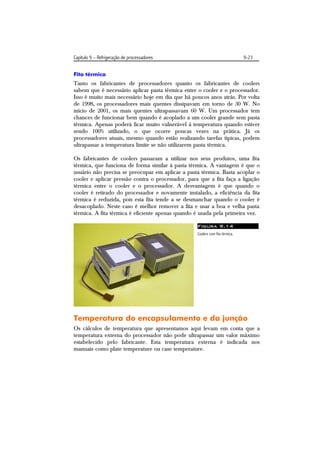 Capítulo 9 – Refrigeração de processadores                                     9-23


Fita térmica
Tanto os fabricantes de processadores quanto os fabricantes de coolers
sabem que é necessário aplicar pasta térmica entre o cooler e o processador.
Isso é muito mais necessário hoje em dia que há poucos anos atrás. Por volta
de 1998, os processadores mais quentes dissipavam em torno de 30 W. No
início de 2001, os mais quentes ultrapassavam 60 W. Um processador tem
chances de funcionar bem quando é acoplado a um cooler grande sem pasta
térmica. Apenas poderá ficar muito vulnerável à temperatura quando estiver
sendo 100% utilizado, o que ocorre poucas vezes na prática. Já os
processadores atuais, mesmo quando estão realizando tarefas típicas, podem
ultrapassar a temperatura limite se não utilizarem pasta térmica.

Os fabricantes de coolers passaram a utilizar nos seus produtos, uma fita
térmica, que funciona de forma similar à pasta térmica. A vantagem é que o
usuário não precisa se preocupar em aplicar a pasta térmica. Basta acoplar o
cooler e aplicar pressão contra o processador, para que a fita faça a ligação
térmica entre o cooler e o processador. A desvantagem é que quando o
cooler é retirado do processador e novamente instalado, a eficiência da fita
térmica é reduzida, pois esta fita tende a se desmanchar quando o cooler é
desacoplado. Neste caso é melhor remover a fita e usar a boa e velha pasta
térmica. A fita térmica é eficiente apenas quando é usada pela primeira vez.

                                                   Figura 9.14
                                                   Coolers com fita térmica.




Temperatura do encapsulamento e da junção
Os cálculos de temperatura que apresentamos aqui levam em conta que a
temperatura externa do processador não pode ultrapassar um valor máximo
estabelecido pelo fabricante. Esta temperatura externa é indicada nos
manuais como plate temperature ou case temperature.
 