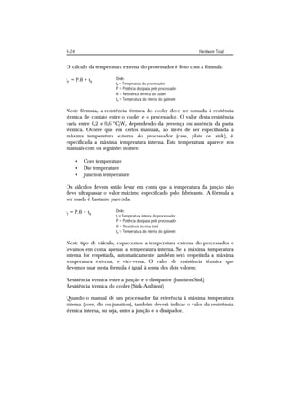 9-24                                                                Hardware Total


O cálculo da temperatura externa do processador é feito com a fórmula:

tp = P. + tg            Onde:
                         tp = Temperatura do processador
                         P = Potência dissipada pelo processador
                          = Resistência térmica do cooler
                         tg = Temperatura do interior do gabinete

Neste fórmula, a resistência térmica do cooler deve ser somada à resitência
térmica de contato entre o cooler e o processador. O valor desta resistência
varia entre 0,2 e 0,6 C/W, dependendo da presença ou ausência da pasta
térmica. Ocorre que em certos manuais, ao invés de ser especificada a
máxima temperatura externa do processador (case, plate ou sink), é
especificada a máxima temperatura interna. Esta temperatura aparece nos
manuais com os seguintes nomes:

          Core temperature
          Die temperature
          Junction temperature

Os cálculos devem então levar em conta que a temperatura da junção não
deve ultrapassar o valor máximo especificado pelo fabricante. A fórmula a
ser usada é bastante parecida:

tj = P. + tg            Onde:
                         tj = Temperatura interna do processador
                         P = Potência dissipada pelo processador
                          = Resistência térmica total
                         tg = Temperatura do interior do gabinete

Neste tipo de cálculo, esquecemos a temperatura externa do processador e
levamos em conta apenas a temperatura interna. Se a máxima temperatura
interna for respeitada, automaticamente também será respeitada a máxima
temperatura externa, e vice-versa. O valor de resistência térmica que
devemos usar nesta fórmula é igual à soma dos dois valores:

Resistência térmica entre a junção e o dissipador (Junction-Sink)
Resistência térmica do cooler (Sink-Ambient)

Quando o manual de um processador faz referência à máxima temperatura
interna (core, die ou junction), também deverá indicar o valor da resistência
térmica interna, ou seja, entre a junção e o dissipador.
 