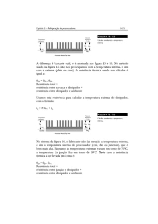 Capítulo 9 – Refrigeração de processadores                                    9-25


                                                 Figura 9.15
                                                 Cálculos envolvendo a temperatura
                                                 externa.




A diferença é bastante sutil, e é mostrada nas figura 15 e 16. No método
usado na figura 15, não nos preocupamos com a temperatura interna, e sim
com a externa (plate ou case). A resistência térmica usada nos cálculos é
igual a:

PA = PS + SA
Resistência total =
resistência entre carcaça e dissipador +
resistência entre dissipador e ambiente

Usamos esta resistência para calcular a temperatura externa do dissipador,
com a fórmula:

tp = P.PA + tg

                                                 Figura 9.16
                                                 Cálculos envolvendo a temperatura
                                                 interna.




No sistema da figura 16, o fabricante não faz menção a temperatura externa,
e sim à temperatura interna do processador (core, die ou junction), que é
bem mais alta. Enquanto as temperaturas externas variam em torno de 70C,
a temperatura da junção fica em torno de 90C. Neste caso a resistência
térmica a ser levada em conta é:

JA = JS + SA
Resistência total =
resistência entre junção e dissipador +
resistência entre dissipador e ambiente
 