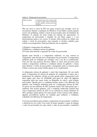 Capítulo 9 – Refrigeração de processadores                              9-3
 Defeitos ao aquecer   O computador funciona bem enquanto está
                       frio, depois de alguns minutos os problemas
                       começam a aparecer, na forma de erros ou
                       travamentos.


Não são raros os casos de PCs nos quais ocorrem por exemplo, erros ou
travamentos durante a instalação do Windows. É um hábito comum quando
ocorre este problema, reduzir o clock do processador antes da instalação do
Windows. A redução do clock resulta em redução do aquecimento. A
temperatura do processador é mantida em um limite seguro e o seu
funcionamento passa a ser correto. O mesmo efeito poderia ser obtido sem
reduzir o clock do processador, mas tomando os devidos cuidados para
reduzir a sua temperatura. Essas providências são as seguintes:

1) Reduzir a temperatura do ambiente
2) Melhorar a ventilação interna do gabinete
3) Tornar mais eficiente a operação do cooler do processador

Quanto mais elevada é a temperatura ambiente, ou seja, externa ao
computador, mais elevada será a temperatura do processador. A temperatura
ambiente pode ser reduzida, por exemplo, com o uso de ar condicionado.
Caso isto não seja possível, devemos utilizar os outros dois processos para
reduzir a temperatura: melhorar a ventilação interna do gabinete e tornar
mais eficiente o cooler do processador, conseguindo assim os mesmos graus
Celsius a menos que seriam obtidos graças ao ar condicionado.

A refrigeração interna do gabinete é outro fator importante. De um modo
geral, a temperatura do interior do gabinete do computador é maior que a
temperatura do ambiente, devido ao calor gerado pelos componentes, pelo
disco rígido, pelo drive de CD-ROM, pela placa de vídeo 3D (algumas
esquentam tanto que usam cooler ou dissipador de calor) e pelo próprio
processador. Quanto pior é a ventilação interna, maior é esta diferença. Um
gabinete com ventilação deficitária pode ter a temperatura interna de 40oC
ao operar em um ambiente de 30oC, portanto estaria 10oC mais quente que o
ambiente. Este mesmo gabinete, com a ventilação melhorada, poderia ficar
com a temperatura interna de 35oC ao ser colocado no mesmo ambiente de
30oC, portanto estaria apenas 5oC mais quente. Como veremos mais adiante,
algumas providências podem ser tomadas para melhorar a ventilação,
reduzindo esta diferença de temperatura.

A terceira providência para reduzir a temperatura do processador é melhorar
a eficiência do seu cooler. Um cooler de maior tamanho é capaz de dissipar
o calor do processador (ou seja, retirar o calor do processador e transferi-lo
 