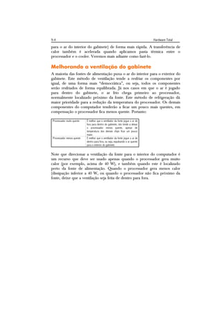9-4                                                                             Hardware Total
para o ar do interior do gabinete) de forma mais rápida. A transferência de
calor também é acelerada quando aplicamos pasta térmica entre o
processador e o cooler. Veremos mais adiante como fazê-lo.

Melhorando a ventilação do gabinete
A maioria das fontes de alimentação puxa o ar do interior para o exterior do
gabinete. Este método de ventilação tende a resfriar os componentes por
igual, de uma forma mais “democrática”, ou seja, todos os componentes
serão resfriados de forma equilibrada. Já nos casos em que o ar é jogado
para dentro do gabinete, o ar frio chega primeiro ao processador,
normalmente localizado próximo da fonte. Este método de refrigeração dá
maior prioridade para a redução da temperatura do processador. Os demais
componentes do computador tenderão a ficar um pouco mais quentes, em
compensação o processador fica menos quente. Portanto:

 Processador muito quente   É melhor que o ventilador da fonte jogue o ar de
                            fora para dentro do gabinete, isto tende a deixar
                            o processador menos quente, apesar de
                            temperatura dos demais chips ficar um pouco
                            maior.
 Processador menos quente   É melhor que o ventilador da fonte jogue o ar de
                            dentro para fora, ou seja, expulsando o ar quente
                            para o exterior do gabinete.


Note que direcionar a ventilação da fonte para o interior do computador é
um recurso que deve ser usado apenas quando o processador gera muito
calor (por exemplo, acima de 40 W), e também quando este é localizado
perto da fonte de alimentação. Quando o processador gera menos calor
(dissipação inferior a 40 W, ou quando o processador não fica próximo da
fonte, deixe que a ventilação seja feita de dentro para fora.
 