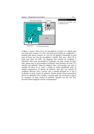 Capítulo 9 – Refrigeração de processadores                                         9-5
                                                   Figura 9.1
                                                   Ar é jogado para fora do gabinete – este
                                                   é o método mais usado.




A figura 1 mostra o fluxo de ar em um gabinete no qual o ar é jogado para
fora, pela parte traseira. O ar frio entra pela parte frontal do computador, e
também pela lateral (estamos no caso de um gabinete horizontal) ou pela
parte de baixo (no caso de um gabinete vertical). Note que o fluxo de ar
passa pela placa de CPU, em diagonal. Este método de ventilação é
adequado tanto para processadores localizados na parte frontal da placa
mãe, quanto para os processadores localizados mais próximos da fonte. É o
método mais utilizado. Além de refrigerar bem o processador, que está no
caminho do fluxo de ar, tende a resfriar de forma equilibrada todos os
demais componentes do interior do gabinete. Para que este método de
ventilação funcione bem é preciso que a entrada principal de ar seja a
localizada na parte frontal do gabinete. Fendas abertas desnecessariamente
devem ser tampadas. Por exemplo, as fendas onde são encaixadas as placas
de expansão, na parte traseira do gabinete. Quando um slot está livre,
devemos deixar tampada a fenda correspondente.
 