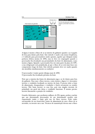 9-6                                                                Hardware Total
                                                   Figura 9.2
                                                   O ar frio entra pela parte traseira e
                                                   refrigera o processador em primeiro
                                                   lugar.




A figura 2 mostra o fluxo de ar no interior do gabinete quando o ar é jogado
de fora para dentro pela fonte. Este método é usado com menor freqüência,
e é indicado para processadores muito quentes, aqueles que dissipam muita
potência elétrica (acima de 40W), mas só deve ser empregado quando o
processador fica localizado nas proximidades da fonte de alimentação, como
mostra a figura. Quando o processador fica em outra parte da placa de CPU,
a sua refrigeração será prejudicada, já que o fluxo de ar será mais fraco nos
componentes longe da fonte. Este método portanto deve ser usado quando
são atendidas simultaneamente as condições:

O processador é muito quente (dissipa mais de 40W)
O processador fica localizado próximo da fonte

Note que a maioria das fontes de alimentação joga o ar de dentro para fora
do gabinete. Para usar o fluxo inverso, como mostra a figura 2, é necessário
inverter o ventilador localizado no interior da fonte. É preciso abrir a fonte
de alimentação, desaparafusar o ventilador e fixá-lo novamente no sentido
inverso. Não basta inverter os seus fios, pois esta simples inversão de
polaridade em geral não deixa o ventilador funcionar. É mesmo preciso
inverter fisicamente a posição do ventilador.

Grandes fabricantes, que produzem milhares de PCs iguais, podem concluir
que um determinado processador de um determinado modelo está
esquentando muito e optar pelo uso do fluxo inverso. Pode então
encomendar do seu fornecedor, fontes de alimentação já com o fluxo de ar
invertido, ou inverter um a um. Técnicos de manutenção devem usar o fluxo
 