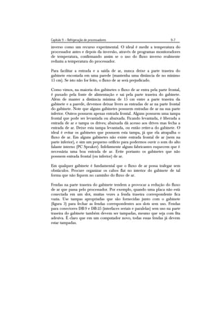 Capítulo 9 – Refrigeração de processadores                              9-7
inverso como um recurso experimental. O ideal é medir a temperatura do
processador antes e depois da inversão, através de programas monitoradores
de temperatura, confirmando assim se o uso do fluxo inverso realmente
reduziu a temperatura do processador.

Para facilitar a entrada e a saída de ar, nunca deixe a parte traseira do
gabinete encostada em uma parede (mantenha uma distância de no mínimo
15 cm). Se isto não for feito, o fluxo de ar será prejudicado.

Como vimos, na maioria dos gabinetes o fluxo de ar entra pela parte frontal,
é puxado pela fonte de alimentação e sai pela parte traseira do gabinete.
Além de manter a distância mínima de 15 cm entre a parte traseira da
gabinete e a parede, devemos deixar livres as entradas de ar na parte frontal
do gabinete. Note que alguns gabinetes possuem entradas de ar na sua parte
inferior. Outros possuem apenas entrada frontal. Alguns possuem uma tampa
frontal que pode ser levantada ou abaixada. Ficando levantada, é liberada a
entrada de ar e tampa os drives; abaixada dá acesso aos drives mas fecha a
entrada de ar. Deixe esta tampa levantada, ou então retire-a do gabinete. O
ideal é evitar os gabinetes que possuem esta tampa, já que ela atrapalha o
fluxo de ar. Em alguns gabinetes não existe entrada frontal de ar (nem na
parte inferior), e sim um pequeno orifício para podermos ouvir o som do alto
falante interno (PC Speaker). Infelizmente alguns fabricantes esquecem que é
necessária uma boa entrada de ar. Evite portanto os gabinetes que não
possuem entrada frontal (ou inferior) de ar.

Em qualquer gabinete é fundamental que o fluxo de ar possa trafegar sem
obstáculos. Procure organizar os cabos flat no interior do gabinete de tal
forma que não fiquem no caminho do fluxo de ar.

Fendas na parte traseira do gabinete tendem a provocar a redução do fluxo
de ar que passa pelo processador. Por exemplo, quando uma placa não está
conectada em um slot, muitas vezes a fenda traseira correspondente fica
vazia. Use tampas apropriadas que são fornecidas junto com o gabinete
(figura 3) para fechar as fendas correspondentes aos slots sem uso. Fendas
para conectores DB-9 e DB-25 (interfaces seriais e paralelas) sem uso na parte
traseira do gabinete também devem ser tampadas, mesmo que seja com fita
adesiva. É claro que em um computador novo, todas essas fendas já devem
estar tampadas.
 