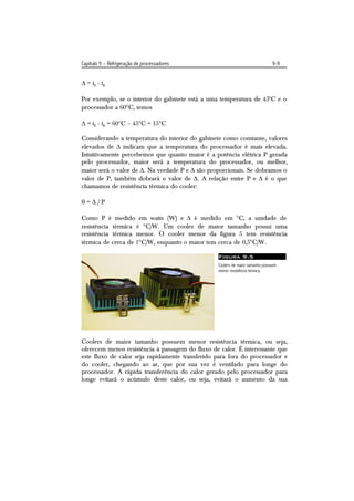 Capítulo 9 – Refrigeração de processadores                                    9-9


 = tp - tg

Por exemplo, se o interior do gabinete está a uma temperatura de 45C e o
processador a 60C, temos

 = tp - tg = 60C – 45C = 15C

Considerando a temperatura do interior do gabinete como constante, valores
elevados de  indicam que a temperatura do processador é mais elevada.
Intuitivamente percebemos que quanto maior é a potência elétrica P gerada
pelo processador, maior será a temperatura do processador, ou melhor,
maior será o valor de . Na verdade P e  são proporcionais. Se dobramos o
valor de P, também dobrará o valor de . A relação entre P e  é o que
chamamos de resistência térmica do cooler:

=/P

Como P é medido em watts (W) e  é medido em C, a unidade de
resistência térmica é C/W. Um cooler de maior tamanho possui uma
resistência térmica menor. O cooler menor da figura 5 tem resistência
térmica de cerca de 1C/W, enquanto o maior tem cerca de 0,5C/W.

                                                 Figura 9.5
                                                 Coolers de maior tamanho possuem
                                                 menor resistência térmica.




Coolers de maior tamanho possuem menor resistência térmica, ou seja,
oferecem menos resistência à passagem do fluxo de calor. É interessante que
este fluxo de calor seja rapidamente transferido para fora do processador e
do cooler, chegando ao ar, que por sua vez é ventilado para longe do
processador. A rápida transferência do calor gerado pelo processador para
longe evitará o acúmulo deste calor, ou seja, evitará o aumento da sua
 