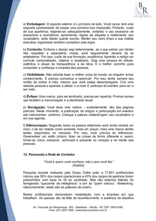 a) Embalagem: O aspecto externo é o princípio de tudo. Você nunca terá uma 
segunda oportunidade de causar uma primeira boa impressão. Portanto, cuide 
de sua aparência, trajando-se adequadamente, evitando o uso excessivo de 
acessórios e cosméticos, aprendendo regras de etiqueta e melhorando seu 
vocabulário, tanto falado quanto escrito. Manter seu carro limpo e sua maleta 
executiva organizada também compõem esta regra. 
b) Conteúdo: Embora o design seja determinante, se o que estiver por dentro 
não respaldar a expectativa criada, você seguramente deixará de se 
estabelecer. Por isso, cuide de sua formação acadêmica. Aprenda a redigir um 
currículo personalizado, objetivo e atualizado. Seja uma pessoa de atitude, 
autêntica e abuse da transparência e da ética. É o melhor caminho para 
conquistar a confiança e simpatia das pessoas. 
c) Visibilidade: Não adianta fazer a melhor coisa do mundo se ninguém tomar 
conhecimento. É preciso comunicar e repercutir. Por isso, tenha sempre seu 
cartão de visitas à mão, mesmo que você esteja desempregado. Crie uma 
website pessoal e aprenda a utilizar o e-mail. E participe de eventos para ver e 
ser visto. 
d) Ênfase: Uma marca, para ser lembrada, precisa ser repetida. Priorize nomes 
que facilitem a memorização e a identidade visual. 
e) Divulgação: Você deve virar notícia – evidentemente não das páginas 
policiais. Neste momento, a publicação de artigos e participação em eventos 
são instrumentos certeiros. Coloque a palavra networkingem seu vocabulário e 
em sua agenda. 
f) Diferenciação: Seguindo todos os passos anteriores você ainda correrá um 
risco: o de ser notado como somente mais um player, mais uma marca dentre 
tantas disponíveis no mercado. Por isso, você precisa se diferenciar. 
Desenvolver um estilo próprio, fazer as coisas de forma diferente e, assim, 
tornar-se único, exclusivo, admirado e presente no coração e na mente das 
pessoas. 
12. Persuasão e Rede de Contatos 
“Você é quem você conhece, não o que você faz.” 
(Azalba) 
Pesquisa recente realizada pelo Grupo Catho junto a 17.801 profissionais 
indicou que 56% dos cargos operacionais e 43% dos cargos de gerência foram 
preenchidos com base no QI do candidato. Mas não estamos falando do 
famigerado “quociente de inteligência” e sim do “quem indicou”. Networking, 
relacionamento, estas são as palavras de ordem. 
Muitos profissionais demonstram insatisfação com a empresa em que 
trabalham. As queixas vão da falta de reconhecimento e ausência de desafios 
Av. Visconde de Albuquerque, 603 - Madalena - Recife - PE CEP: 50610-090 
Fone: (81) 3227-1699 | www.berconsultoria.com.br 
 