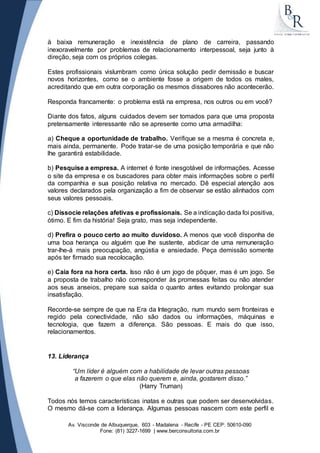 à baixa remuneração e inexistência de plano de carreira, passando 
inexoravelmente por problemas de relacionamento interpessoal, seja junto à 
direção, seja com os próprios colegas. 
Estes profissionais vislumbram como única solução pedir demissão e buscar 
novos horizontes, como se o ambiente fosse a origem de todos os males, 
acreditando que em outra corporação os mesmos dissabores não acontecerão. 
Responda francamente: o problema está na empresa, nos outros ou em você? 
Diante dos fatos, alguns cuidados devem ser tomados para que uma proposta 
pretensamente interessante não se apresente como uma armadilha: 
a) Cheque a oportunidade de trabalho. Verifique se a mesma é concreta e, 
mais ainda, permanente. Pode tratar-se de uma posição temporária e que não 
lhe garantirá estabilidade. 
b) Pesquise a empresa. A internet é fonte inesgotável de informações. Acesse 
o site da empresa e os buscadores para obter mais informações sobre o perfil 
da companhia e sua posição relativa no mercado. Dê especial atenção aos 
valores declarados pela organização a fim de observar se estão alinhados com 
seus valores pessoais. 
c) Dissocie relações afetivas e profissionais. Se a indicação dada foi positiva, 
ótimo. E fim da história! Seja grato, mas seja independente. 
d) Prefira o pouco certo ao muito duvidoso. A menos que você disponha de 
uma boa herança ou alguém que lhe sustente, abdicar de uma remuneração 
trar-lhe-á mais preocupação, angústia e ansiedade. Peça demissão somente 
após ter firmado sua recolocação. 
e) Caia fora na hora certa. Isso não é um jogo de pôquer, mas é um jogo. Se 
a proposta de trabalho não corresponder às promessas feitas ou não atender 
aos seus anseios, prepare sua saída o quanto antes evitando prolongar sua 
insatisfação. 
Recorde-se sempre de que na Era da Integração, num mundo sem fronteiras e 
regido pela conectividade, não são dados ou informações, máquinas e 
tecnologia, que fazem a diferença. São pessoas. E mais do que isso, 
relacionamentos. 
Av. Visconde de Albuquerque, 603 - Madalena - Recife - PE CEP: 50610-090 
Fone: (81) 3227-1699 | www.berconsultoria.com.br 
13. Liderança 
“Um líder é alguém com a habilidade de levar outras pessoas 
a fazerem o que elas não querem e, ainda, gostarem disso.” 
(Harry Truman) 
Todos nós temos características inatas e outras que podem ser desenvolvidas. 
O mesmo dá-se com a liderança. Algumas pessoas nascem com este perfil e 
 