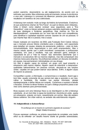 podem exercê-lo, desenvolvê-lo ou até negligenciá-lo, de acordo com os 
estímulos que recebe. Mas a liderança pode ser ensinada, porque é uma técnica 
e uma arte. Liderança é o processo de influenciar pessoas para obtenção de 
resultados em benefício de uma coletividade. 
A liderança tem evoluído muito ao longo da história da humanidade. Evoluímos 
do que poderíamos chamar de "Era Física", na qual os líderes eram intrépidos, 
fortes e tinham como objetivo conduzir seus seguidores, para a "Era 
Geopolítica", onde os líderes adotaram postura autoritária legitimada na defesa 
de suas ideologias e fronteiras geográficas. Hoje vivemos na "Era da 
Interdependência", comandada por um novo tipo de líder com competências 
para identificar e capitalizar aspectos comuns capazes de unir as pessoas. O 
que importa hoje não é a pessoa, mas a causa. 
Estudo realizado em novembro de 2002, pela Fundação Dom Cabral, indicou 
que o mercado procura líderes orientados para o resultado, com capacidade 
para trabalhar em equipe, dotados de pensamento sistêmico - visão do todo, 
comunicabilidade, bons negociadores e com perfil empreendedor. Mas o 
mesmo estudo aponta que o perfil encontrado corresponde a profissionais 
orientados, sim, para o resultado, mas que valorizam garra, ambição e 
capacidade de por a "mão na massa". Isso demonstra claramente que o 
mercado e os executivos têm os mesmos objetivos, mas não compactuam dos 
mesmos meios para atingi-los. Os profissionais adotam um discurso de trabalho 
em equipe, mas permanecem individualistas em seu âmago. 
Um líder é alguém capaz de conduzir um grupo com igual empenho e 
entusiasmo pelo mesmo objetivo. Alguém capaz de vislumbrar e desenvolver 
qualidades extraordinárias em pessoas comuns, alocando-as nas funções 
certas - aquelas em que podem exercer seus talentos. Enfim, é alguém capaz 
de inspirar as pessoas. 
Compartilhar o poder, a informação, o compromisso e o resultado. Assim age o 
bom líder, aquele consciente de que sempre tem algo a aprender e, por isso, 
cultiva a humildade. Ele mantém sua equipe informada, planeja 
estrategicamente e define táticas em conjunto. Comemora o sucesso e debate 
o fracasso. O limite é a tênue fronteira na qual o diálogo propositivo passa a ser 
visto como abertura para permissividade. 
Boas equipes com uma liderança fraca ou se desintegram ou têm a liderança 
substituída. Já um bom líder é capaz de transformar discórdia em união, apatia 
em entusiasmo, prejuízo em lucro, ressentimento em sorriso. Mas não existem 
líderes solitários. Se o líder está só, na verdade não está liderando ninguém. 
14. Independência e Autoconfiança 
“A confiança em si mesmo é o primeiro segredo do sucesso.” 
(Ralph Waldo Emerson) 
Procure expressar confiança na própria capacidade de completar uma tarefa 
difícil ou de enfrentar um desafio mesmo diante de grandes adversidades. 
Av. Visconde de Albuquerque, 603 - Madalena - Recife - PE CEP: 50610-090 
Fone: (81) 3227-1699 | www.berconsultoria.com.br 
 